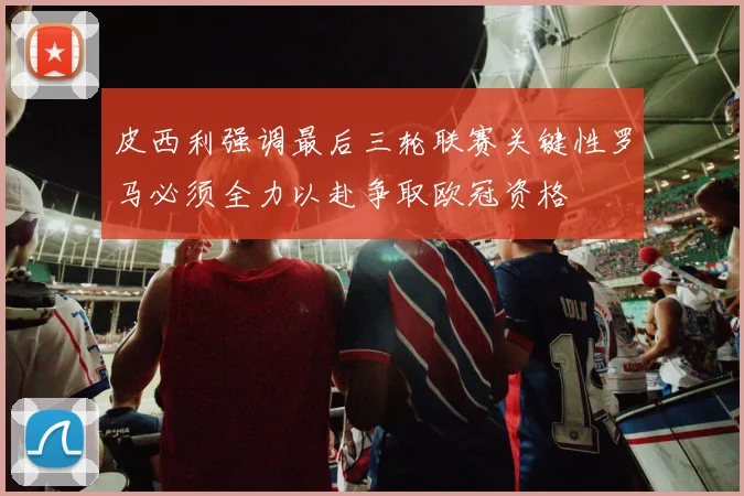 皮西利强调最后三轮联赛关键性罗马必须全力以赴争取欧冠资格