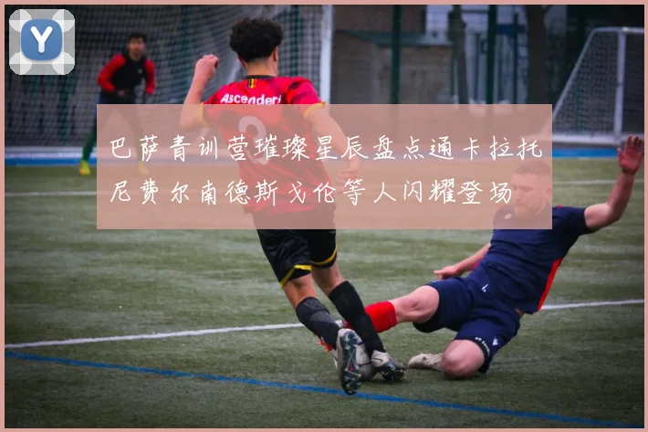 巴萨青训营璀璨星辰盘点通卡拉托尼费尔南德斯戈伦等人闪耀登场