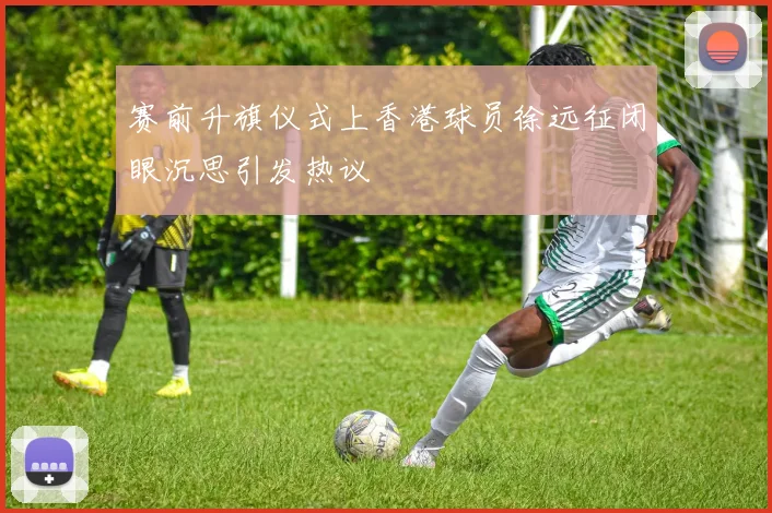 赛前升旗仪式上香港球员徐远征闭眼沉思引发热议
