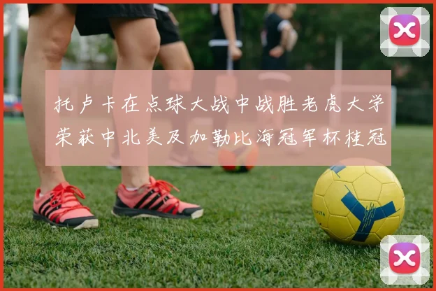 托卢卡在点球大战中战胜老虎大学荣获中北美及加勒比海冠军杯桂冠