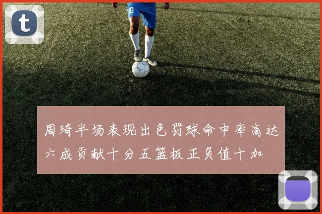 周琦半场表现出色罚球命中率高达六成贡献十分五篮板正负值十加