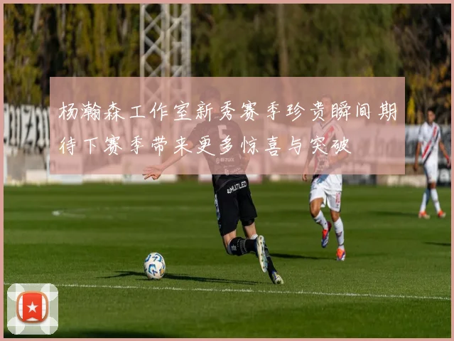 杨瀚森工作室新秀赛季珍贵瞬间期待下赛季带来更多惊喜与突破