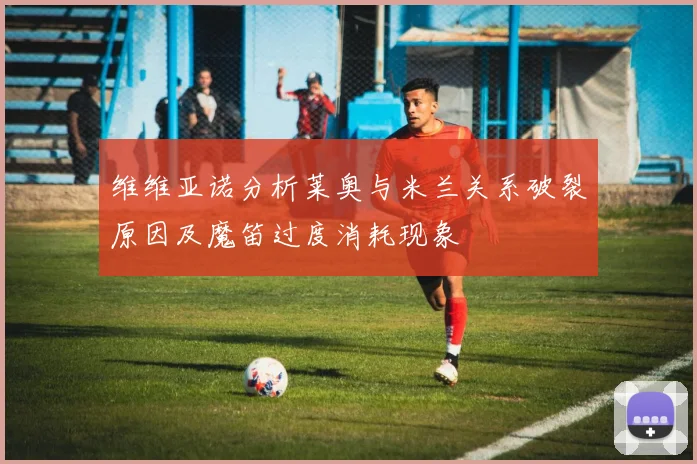 维维亚诺分析莱奥与米兰关系破裂原因及魔笛过度消耗现象