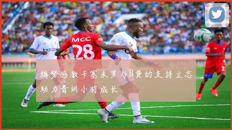 梅努感激卡塞米罗与B费的支持立志助力青训小将成长